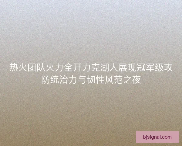 热火团队火力全开力克湖人展现冠军级攻防统治力与韧性风范之夜