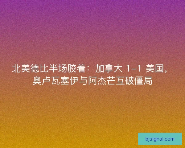 北美德比半场胶着：加拿大 1-1 美国，奥卢瓦塞伊与阿杰芒互破僵局