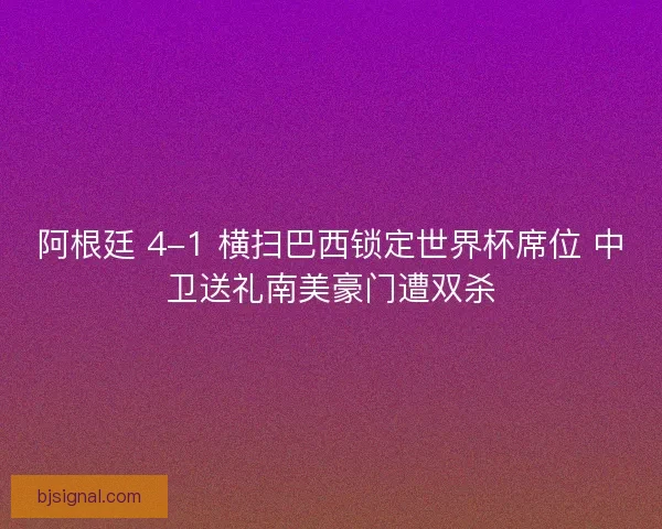阿根廷 4-1 横扫巴西锁定世界杯席位 中卫送礼南美豪门遭双杀