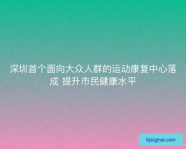 深圳首个面向大众人群的运动康复中心落成 提升市民健康水平