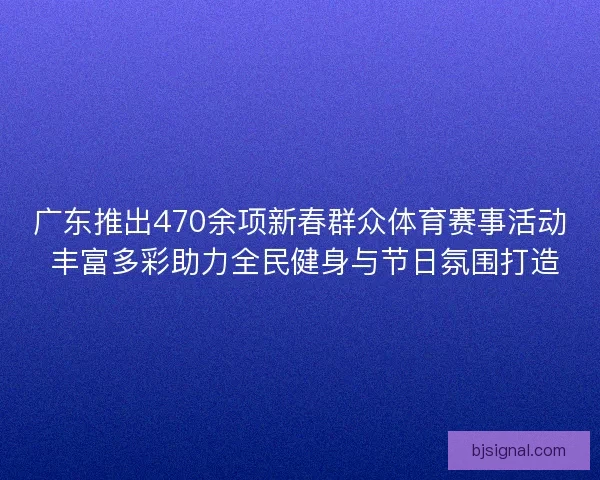 广东推出470余项新春群众体育赛事活动 丰富多彩助力全民健身与节日氛围打造