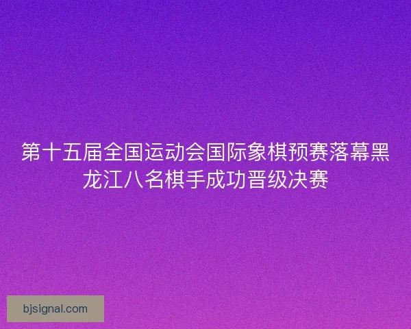 第十五届全国运动会国际象棋预赛落幕黑龙江八名棋手成功晋级决赛