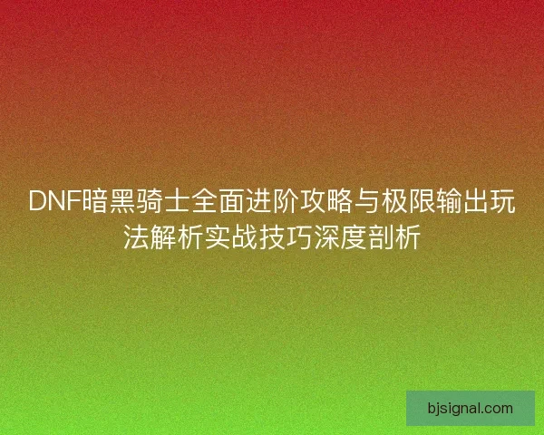 DNF暗黑骑士全面进阶攻略与极限输出玩法解析实战技巧深度剖析