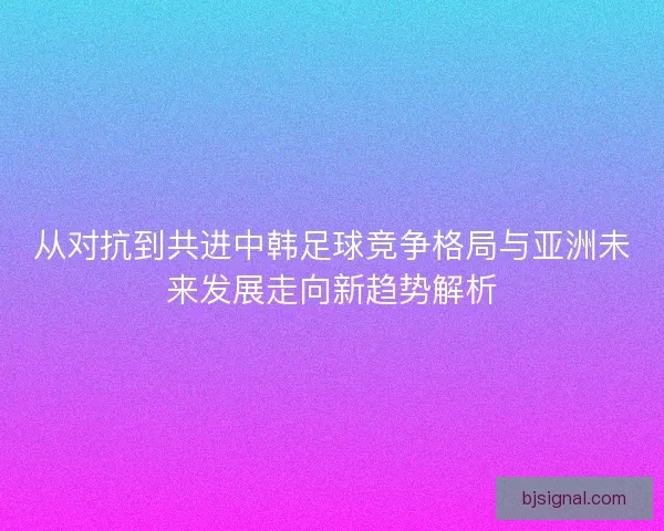 从对抗到共进中韩足球竞争格局与亚洲未来发展走向新趋势解析