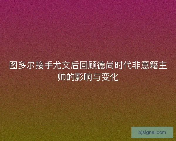 图多尔接手尤文后回顾德尚时代非意籍主帅的影响与变化