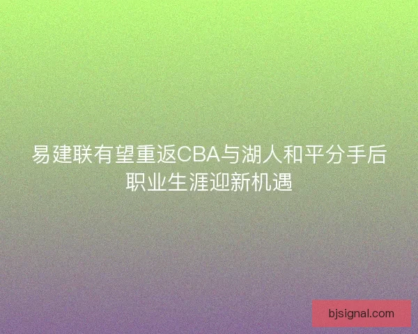 易建联有望重返CBA与湖人和平分手后职业生涯迎新机遇