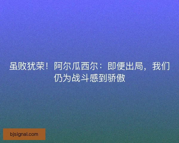 虽败犹荣！阿尔瓜西尔：即便出局，我们仍为战斗感到骄傲