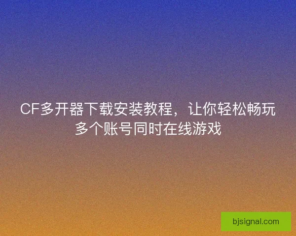 CF多开器下载安装教程，让你轻松畅玩多个账号同时在线游戏