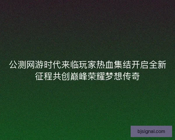 公测网游时代来临玩家热血集结开启全新征程共创巅峰荣耀梦想传奇