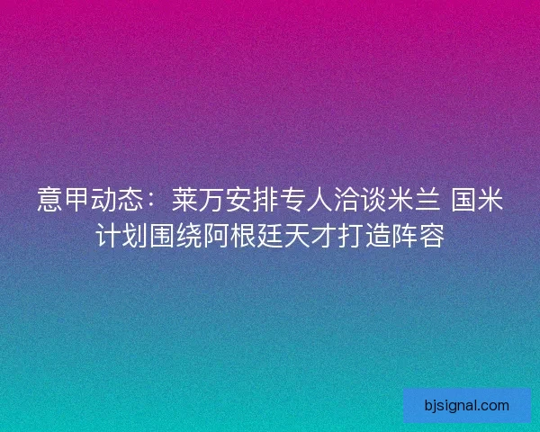 意甲动态：莱万安排专人洽谈米兰 国米计划围绕阿根廷天才打造阵容