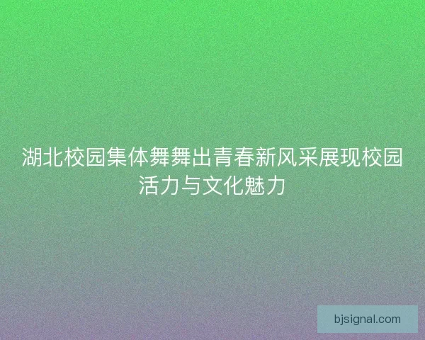 湖北校园集体舞舞出青春新风采展现校园活力与文化魅力