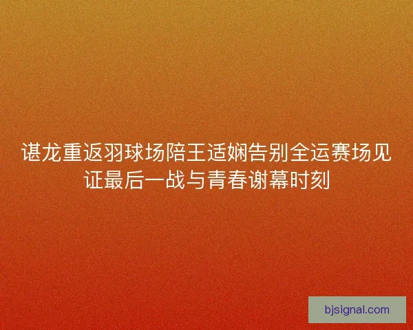 谌龙重返羽球场陪王适娴告别全运赛场见证最后一战与青春谢幕时刻