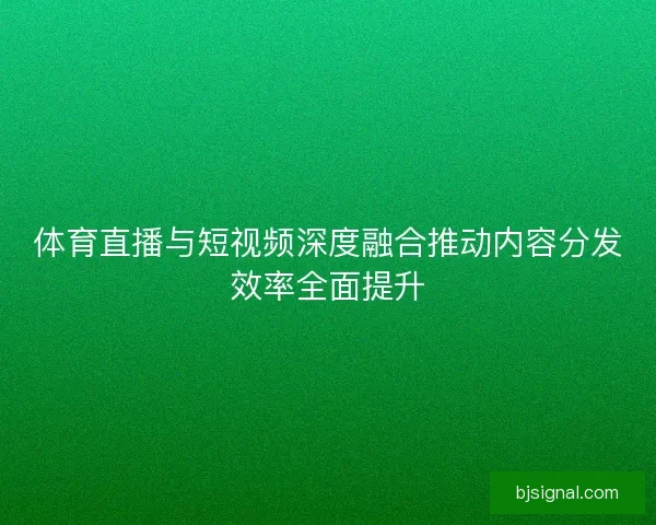 体育直播与短视频深度融合推动内容分发效率全面提升