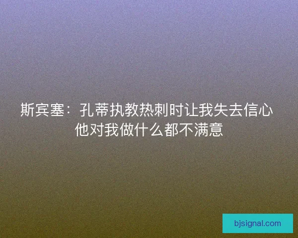 斯宾塞:孔蒂执教热刺时让我失去信心 他对我做什么都不满意 斯宾塞:孔蒂执教热刺时让我失去信心 他对我做什么都不满意