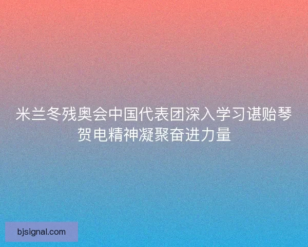 米兰冬残奥会中国代表团深入学习谌贻琴贺电精神凝聚奋进力量 米兰冬残奥会中国代表团深入学习谌贻琴贺电精神凝聚奋进力量