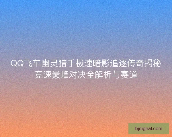 QQ飞车幽灵猎手极速暗影追逐传奇揭秘竞速巅峰对决全解析与赛道