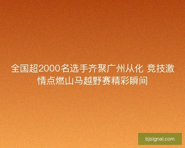 全国超2000名选手齐聚广州从化 竞技激情点燃山马越野赛精彩瞬间 全国超2000名选手齐聚广州从化 竞技激情点燃山马越野赛精彩瞬间