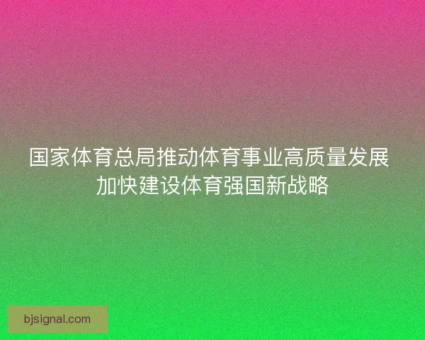 国家体育总局推动体育事业高质量发展 加快建设体育强国新战略 国家体育总局推动体育事业高质量发展 加快建设体育强国新战略