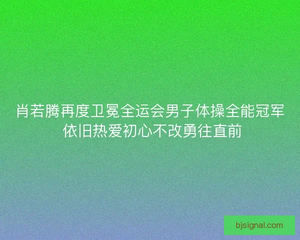 肖若腾再度卫冕全运会男子体操全能冠军 依旧热爱初心不改勇往直前