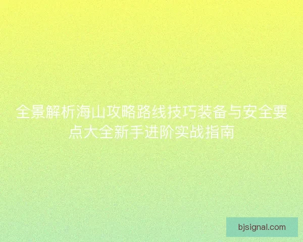 全景解析海山攻略路线技巧装备与安全要点大全新手进阶实战指南