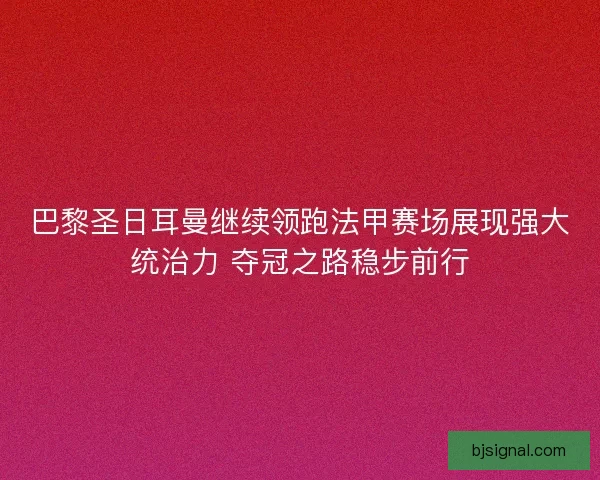 巴黎圣日耳曼继续领跑法甲赛场展现强大统治力 夺冠之路稳步前行