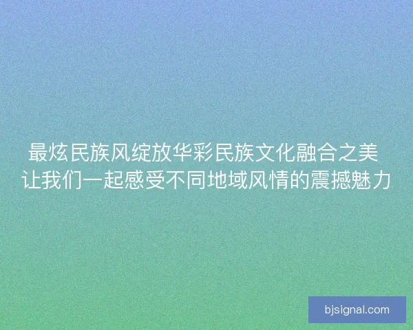 最炫民族风绽放华彩民族文化融合之美 让我们一起感受不同地域风情的震撼魅力