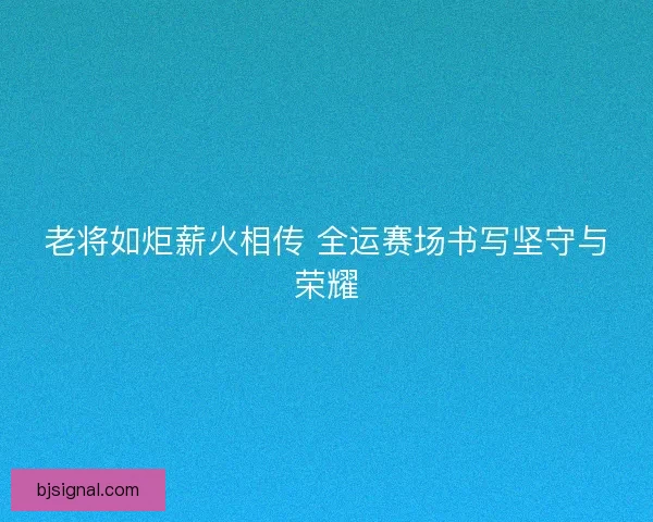 老将如炬薪火相传 全运赛场书写坚守与荣耀