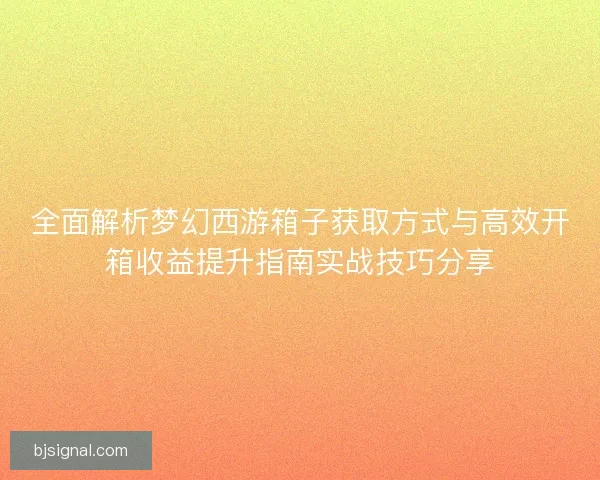 全面解析梦幻西游箱子获取方式与高效开箱收益提升指南实战技巧分享 全面解析梦幻西游箱子获取方式与高效开箱收益提升指南实战技巧分享