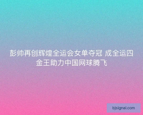 彭帅再创辉煌全运会女单夺冠 成全运四金王助力中国网球腾飞